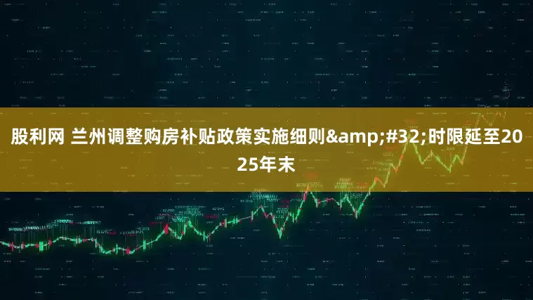 股利网 兰州调整购房补贴政策实施细则 时限延至2025年末