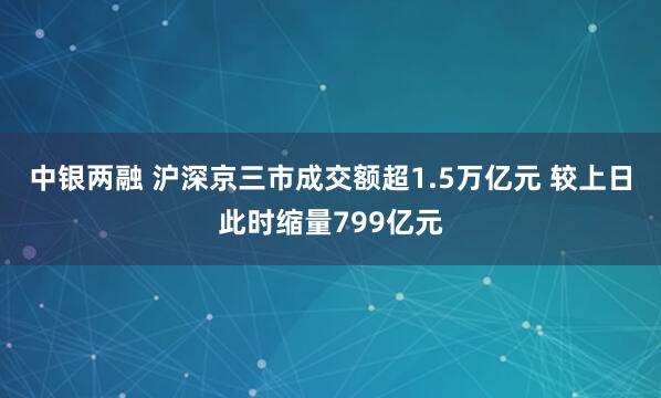 中银两融 沪深京三市成交额超1.5万亿元 较上日此时缩量799亿元