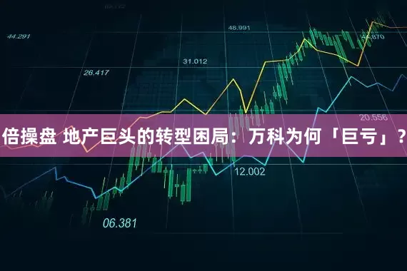 倍操盘 地产巨头的转型困局：万科为何「巨亏」？