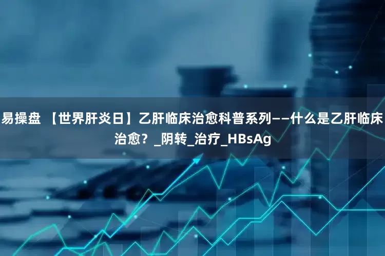 易操盘 【世界肝炎日】乙肝临床治愈科普系列——什么是乙肝临床治愈？_阴转_治疗_HBsAg