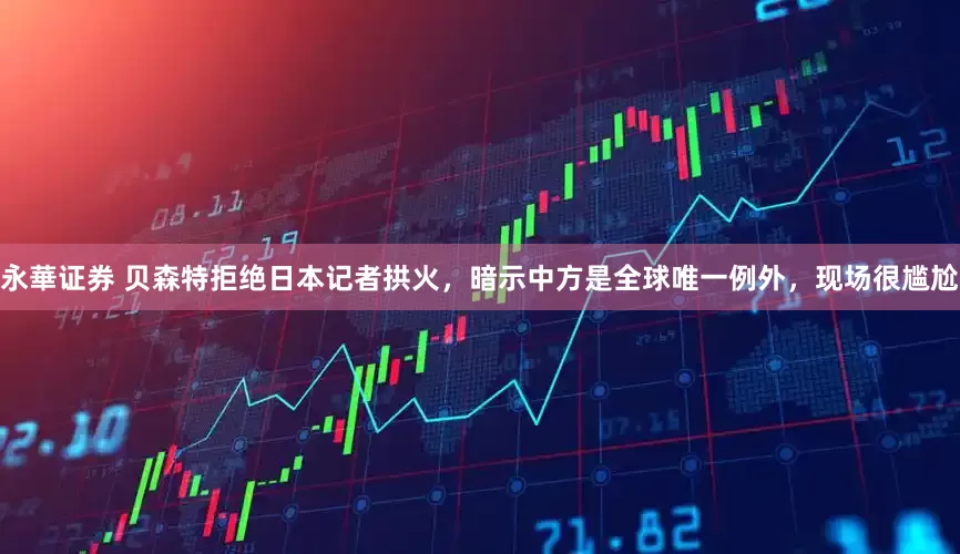 永華证券 贝森特拒绝日本记者拱火，暗示中方是全球唯一例外，现场很尴尬