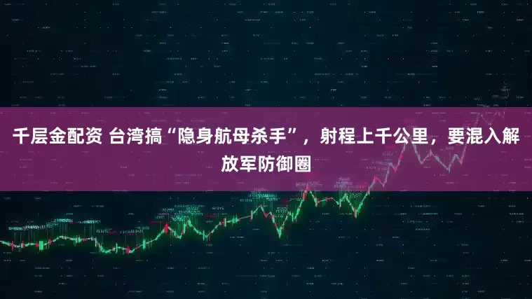 千层金配资 台湾搞“隐身航母杀手”，射程上千公里，要混入解放军防御圈