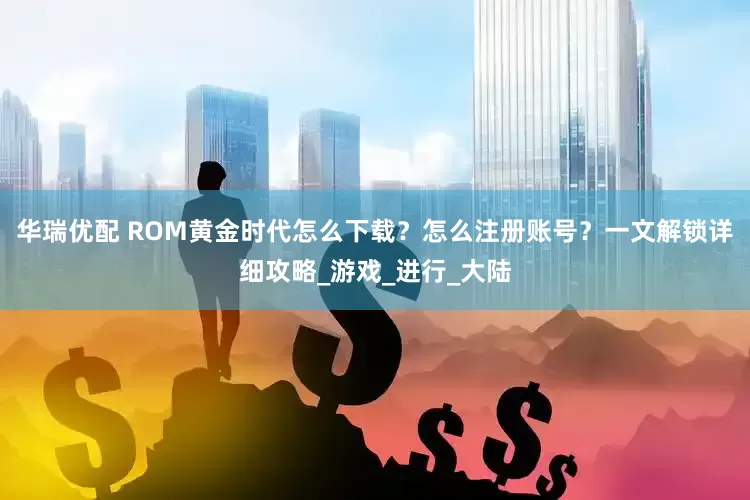 华瑞优配 ROM黄金时代怎么下载？怎么注册账号？一文解锁详细攻略_游戏_进行_大陆