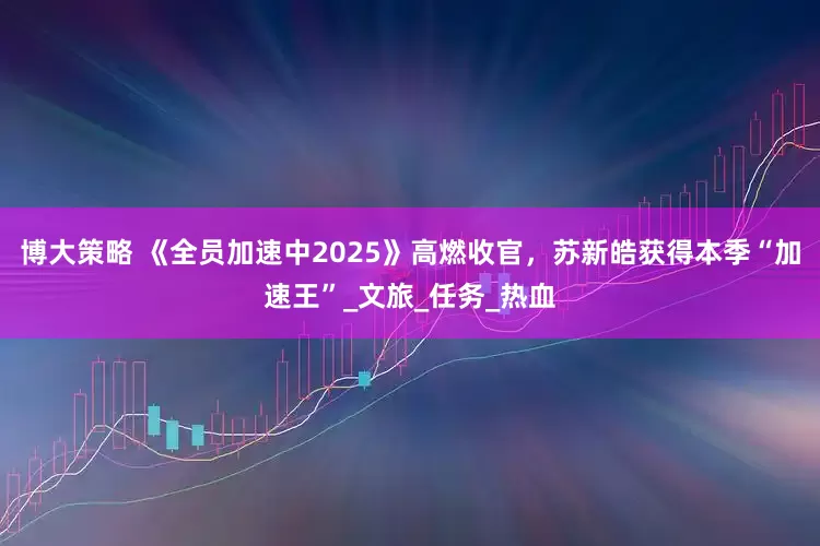 博大策略 《全员加速中2025》高燃收官，苏新皓获得本季“加速王”_文旅_任务_热血