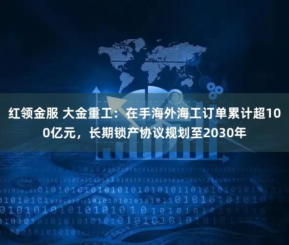 红领金服 大金重工：在手海外海工订单累计超100亿元，长期锁产协议规划至2030年