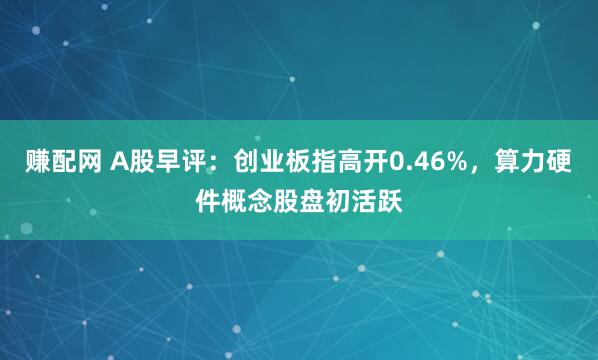 赚配网 A股早评：创业板指高开0.46%，算力硬件概念股盘初活跃