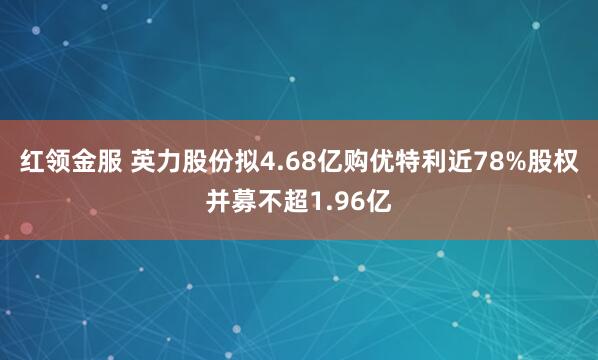 红领金服 英力股份拟4.68亿购优特利近78%股权并募不超1.96亿