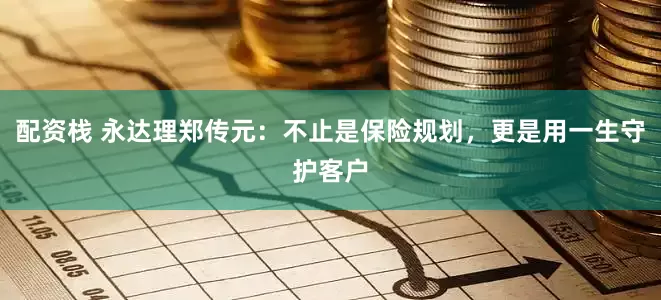 配资栈 永达理郑传元：不止是保险规划，更是用一生守护客户