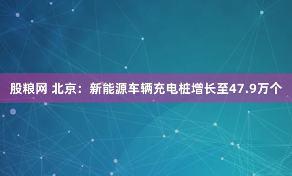 股粮网 北京：新能源车辆充电桩增长至47.9万个