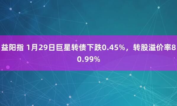 益阳指 1月29日巨星转债下跌0.45%，转股溢价率80.99%