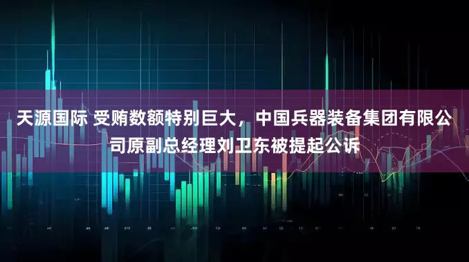 天源国际 受贿数额特别巨大，中国兵器装备集团有限公司原副总经理刘卫东被提起公诉