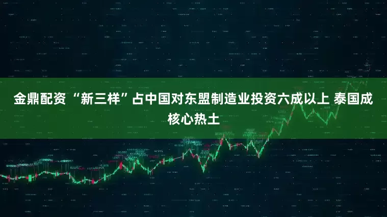 金鼎配资 “新三样”占中国对东盟制造业投资六成以上 泰国成核心热土